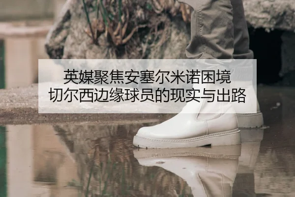 英媒聚焦安塞尔米诺困境 切尔西边缘球员的现实与出路